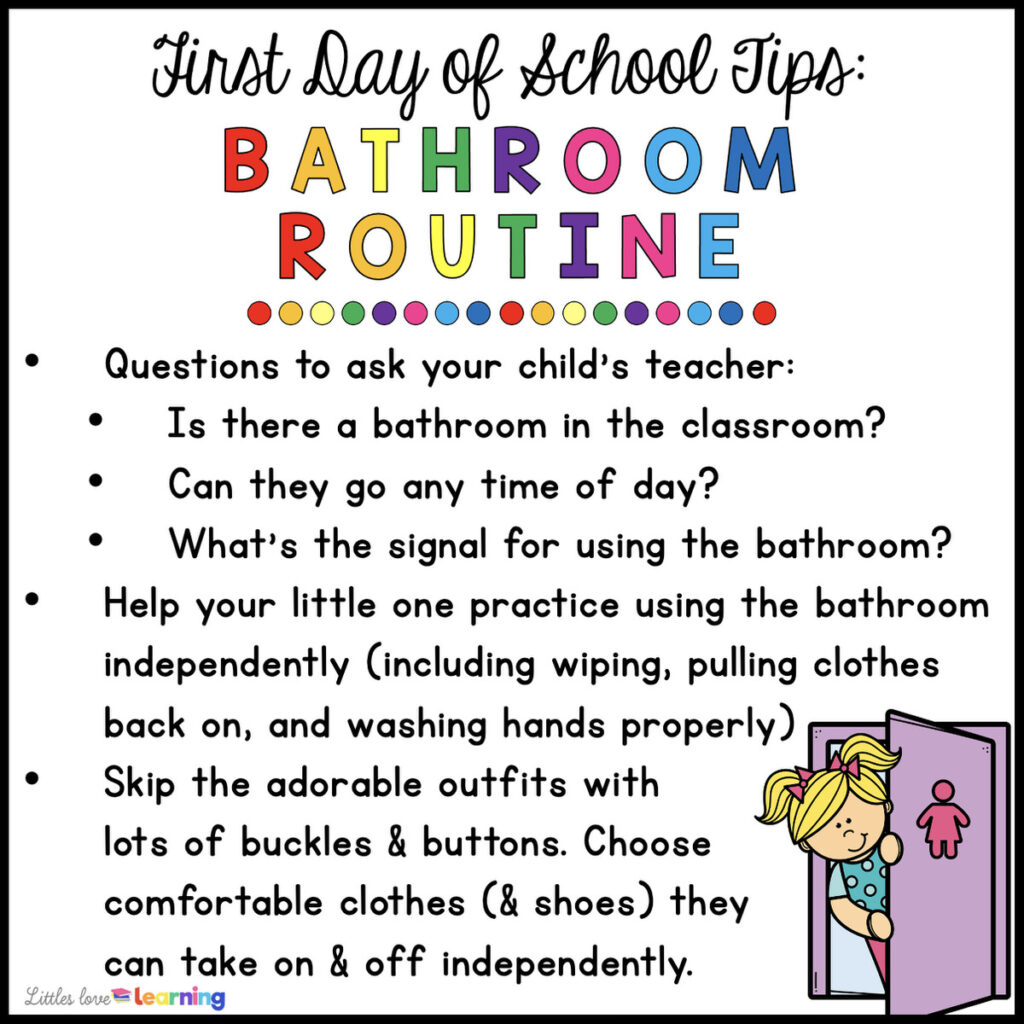 Clip art picture of a girl exiting the bathroom with the following text: "First Day of School Tips: Bathroom Routine: Questions to ask your child's teacher: Is there a bathroom in the classroom? Can they go any time of day? What's the signal for using the bathroom? Help your little one practice using the bathroom independently, including wiping, pulling clothes back on, & washing hands properly. Skip the adorable outfits with lots of buckles & buttons. Choose comfortable clothes & shoes they can take on and off independently."